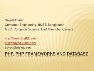 PHP, PHP FRAMEWORKS AND DATABASE
Sayed Ahmed
Computer Engineering, BUET, Bangladesh
MSC, Computer Science, U of Manitoba, Canada
http://www.JustEtc.net
http://sayed.justetc.net
sayed@justetc.net
 
