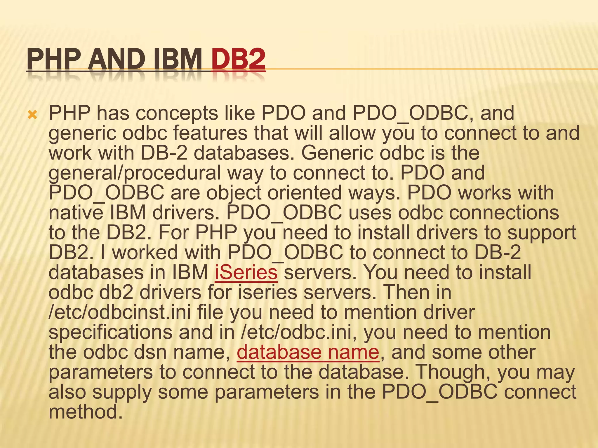 PHP AND IBM DB2
 PHP has concepts like PDO and PDO_ODBC, and
generic odbc features that will allow you to connect to and
work with DB-2 databases. Generic odbc is the
general/procedural way to connect to. PDO and
PDO_ODBC are object oriented ways. PDO works with
native IBM drivers. PDO_ODBC uses odbc connections
to the DB2. For PHP you need to install drivers to support
DB2. I worked with PDO_ODBC to connect to DB-2
databases in IBM iSeries servers. You need to install
odbc db2 drivers for iseries servers. Then in
/etc/odbcinst.ini file you need to mention driver
specifications and in /etc/odbc.ini, you need to mention
the odbc dsn name, database name, and some other
parameters to connect to the database. Though, you may
also supply some parameters in the PDO_ODBC connect
method.
 