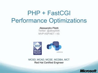 PHP + FastCGI
Performance Optimizations
             Alessandro Pilotti
            Twitter: @alexpilotti
            MVP ASP.NET / IIS




     MCSD, MCAD, MCSE, MCDBA, MCT
        Red Hat Certified Engineer
 