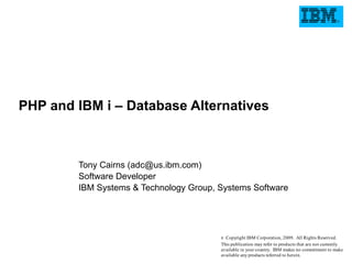 PHP and IBM i – Database Alternatives



        Tony Cairns (adc@us.ibm.com)
        Software Developer
        IBM Systems & Technology Group, Systems Software




                                        8 Copyright IBM Corporation, 2009. All Rights Reserved.
                                        This publication may refer to products that are not currently
                                        available in your country. IBM makes no commitment to make
                                        available any products referred to herein.
 