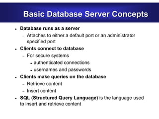Basic Database Server Concepts
 Database runs as a server
 Attaches to either a default port or an administrator
specified port
 Clients connect to database
 For secure systems
 authenticated connections
 usernames and passwords
 Clients make queries on the database
 Retrieve content
 Insert content
 SQL (Structured Query Language) is the language used
to insert and retrieve content
 
