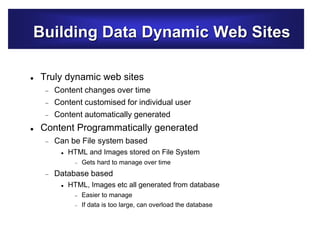 Building Data Dynamic Web Sites
 Truly dynamic web sites
 Content changes over time
 Content customised for individual user
 Content automatically generated
 Content Programmatically generated
 Can be File system based
 HTML and Images stored on File System
 Gets hard to manage over time
 Database based
 HTML, Images etc all generated from database
 Easier to manage
 If data is too large, can overload the database
 
