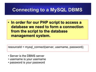 Connecting to a MySQL DBMS
• In order for our PHP script to access a
database we need to form a connection
from the script to the database
management system.
resourceId = mysql_connect(server, username, password);
• Server is the DBMS server
• username is your username
• password is your password
 