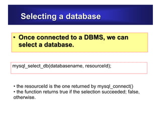 Selecting a database
• Once connected to a DBMS, we can
select a database.
mysql_select_db(databasename, resourceId);
• the resourceId is the one returned by mysql_connect()
• the function returns true if the selection succeeded; false,
otherwise.
 