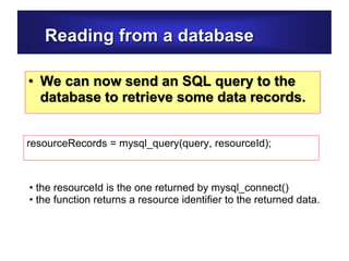 Reading from a database
• We can now send an SQL query to the
database to retrieve some data records.
resourceRecords = mysql_query(query, resourceId);
• the resourceId is the one returned by mysql_connect()
• the function returns a resource identifier to the returned data.
 