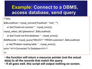 Example: Connect to a DBMS,
access database, send query
<?php
$dbLocalhost = mysql_connect("localhost", "root", "")
or die("Could not connect: " . mysql_error());
mysql_select_db("glassesrus", $dbLocalhost)
or die("Could not find database: " . mysql_error());
$dbRecords = mysql_query("SELECT * FROM customers", $dbLocalhost)
or die("Problem reading table: " . mysql_error());
echo "<h1>Connected To Database</h1>";
?>
• the function will return a resource pointer (not the actual
data) to all the records that match the query.
• If all goes well, this script will output nothing on screen.
 