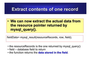 Extract contents of one record
• We can now extract the actual data from
the resource pointer returned by
mysql_query().
fieldData= mysql_result(resourceRecords, row, field);
• the resourceRecords is the one returned by mysql_query()
• field – database field to return
• the function returns the data stored in the field.
 