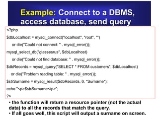 Example: Connect to a DBMS,
access database, send query
<?php
$dbLocalhost = mysql_connect("localhost", "root", "")
or die("Could not connect: " . mysql_error());
mysql_select_db("glassesrus", $dbLocalhost)
or die("Could not find database: " . mysql_error());
$dbRecords = mysql_query("SELECT * FROM customers", $dbLocalhost)
or die("Problem reading table: " . mysql_error());
$strSurname = mysql_result($dbRecords, 0, "Surname");
echo "<p>$strSurname</p>";
?>
• the function will return a resource pointer (not the actual
data) to all the records that match the query.
• If all goes well, this script will output a surname on screen.
 