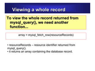 Viewing a whole record
To view the whole record returned from
mysql_query(), we need another
function...
• resourceRecords – resource identifier returned from
mysql_query().
• it returns an array containing the database record.
array = mysql_fetch_row(resourceRecords)
 