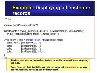 Example: Displaying all customer
records
<?php
require_once("database2.php");
$dbRecords = mysql_query("SELECT * FROM customers", $dbLocalhost)
or die("Problem reading table: " . mysql_error());
while ($arrRecord = mysql_fetch_row($dbRecords)) {
echo "<p>" . $arrRecord[0] . " ";
echo $arrRecord[1] . " ";
echo $arrRecord[2] . " ";
echo $arrRecord[3] . "</p>";
}
?>
• The function returns false when the last record is returned; thus, stopping
the loop.
• Note, however, that the fields are referred to by using numbers – not very
easy to read and mistakes can be introduced.
 