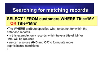 Searching for matching records
SELECT * FROM customers WHERE Title=‘Mr’
OR Title=‘Mrs’
•The WHERE attribute specifies what to search for within the
database records.
• in this example, only records which have a title of ‘Mr’ or
‘Mrs’ will be returned.
• we can also use AND and OR to formulate more
sophisticated conditions.
•
 