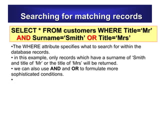 Searching for matching records
SELECT * FROM customers WHERE Title=‘Mr’
AND Surname=‘Smith’ OR Title=‘Mrs’
•The WHERE attribute specifies what to search for within the
database records.
• in this example, only records which have a surname of ‘Smith
and title of ‘Mr’ or the title of ‘Mrs’ will be returned.
• we can also use AND and OR to formulate more
sophisticated conditions.
•
 