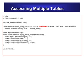 Accessing Multiple Tables
<?php
// File: example15-13.php
require_once("database2.php");
$dbRecords = mysql_query("SELECT * FROM customers WHERE Title = 'Mrs'", $dbLocalhost)
or die("Problem reading table: " . mysql_error());
echo "<p>Customers:</p>";
while ($arrRecords = mysql_fetch_array($dbRecords)) {
echo "<p>" . $arrRecords["Id"] . " ";
echo $arrRecords["Title"] . " ";
echo $arrRecords["Surname"] . " ";
echo $arrRecords["Firstname"] . "</p>";
}
//...continued...
 