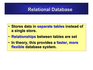 Relational Database
• Stores data in separate tables instead of
a single store.
• Relationships between tables are set
• In theory, this provides a faster, more
flexible database system.
 