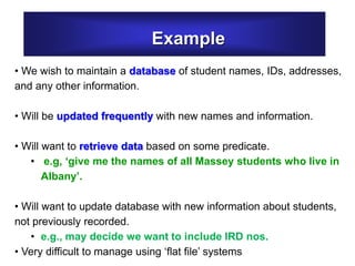Example
• We wish to maintain a database of student names, IDs, addresses,
and any other information.
• Will be updated frequently with new names and information.
• Will want to retrieve data based on some predicate.
• e.g, ‘give me the names of all Massey students who live in
Albany’.
• Will want to update database with new information about students,
not previously recorded.
• e.g., may decide we want to include IRD nos.
• Very difficult to manage using ‘flat file’ systems
 