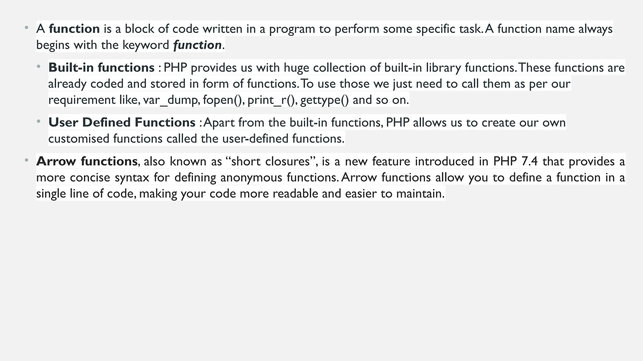 • A function is a block of code written in a program to perform some specific task.A function name always
begins with the keyword function.
• Built-in functions : PHP provides us with huge collection of built-in library functions.These functions are
already coded and stored in form of functions.To use those we just need to call them as per our
requirement like, var_dump, fopen(), print_r(), gettype() and so on.
• User Defined Functions :Apart from the built-in functions, PHP allows us to create our own
customised functions called the user-defined functions.
• Arrow functions, also known as “short closures”, is a new feature introduced in PHP 7.4 that provides a
more concise syntax for defining anonymous functions.Arrow functions allow you to define a function in a
single line of code, making your code more readable and easier to maintain.
 