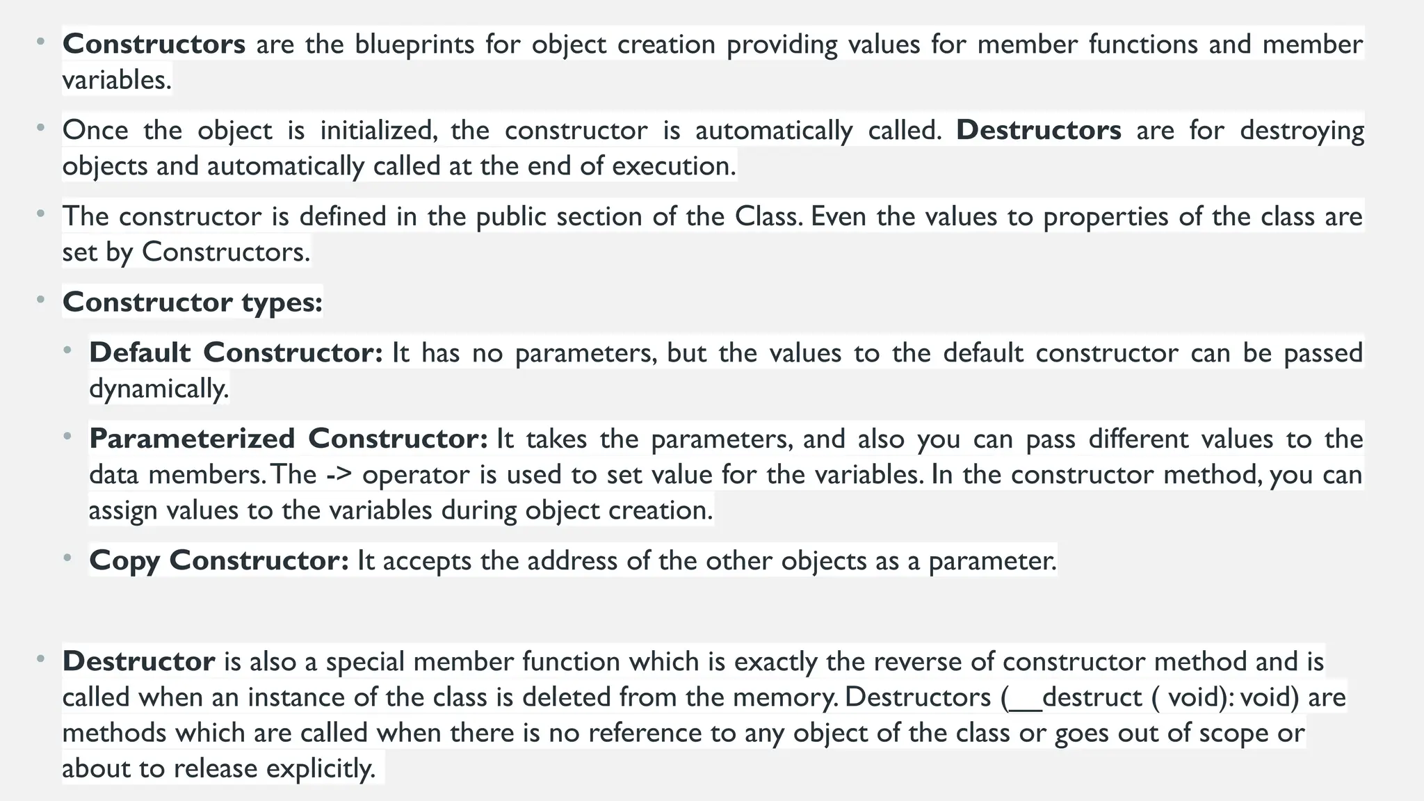 • Constructors are the blueprints for object creation providing values for member functions and member
variables.
• Once the object is initialized, the constructor is automatically called. Destructors are for destroying
objects and automatically called at the end of execution.
• The constructor is defined in the public section of the Class. Even the values to properties of the class are
set by Constructors.
• Constructor types:
• Default Constructor: It has no parameters, but the values to the default constructor can be passed
dynamically.
• Parameterized Constructor: It takes the parameters, and also you can pass different values to the
data members.The -> operator is used to set value for the variables. In the constructor method, you can
assign values to the variables during object creation.
• Copy Constructor: It accepts the address of the other objects as a parameter.
• Destructor is also a special member function which is exactly the reverse of constructor method and is
called when an instance of the class is deleted from the memory. Destructors (__destruct ( void): void) are
methods which are called when there is no reference to any object of the class or goes out of scope or
about to release explicitly.
 