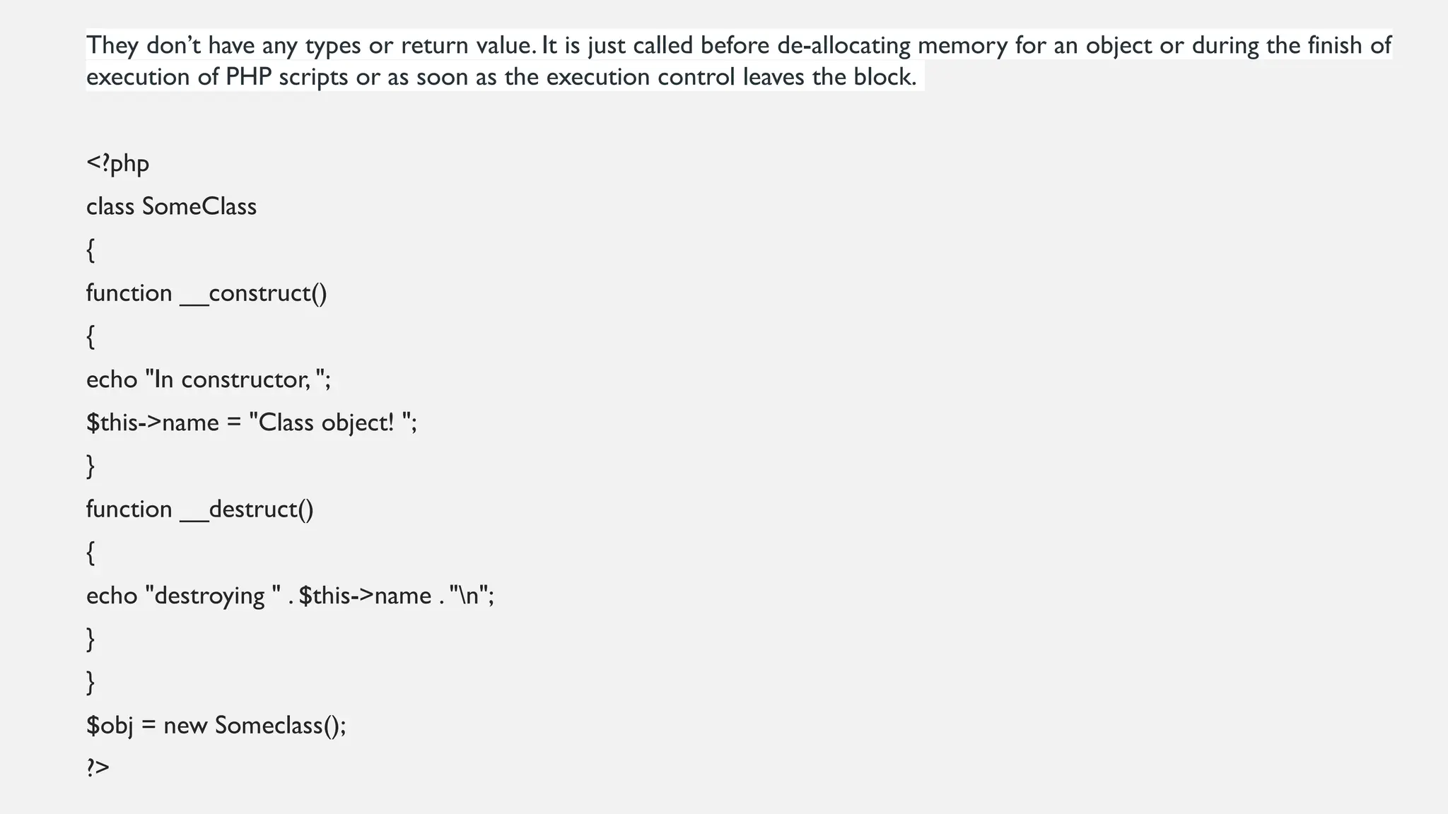 They don’t have any types or return value. It is just called before de-allocating memory for an object or during the finish of
execution of PHP scripts or as soon as the execution control leaves the block.
<?php
class SomeClass
{
function __construct()
{
echo "In constructor, ";
$this->name = "Class object! ";
}
function __destruct()
{
echo "destroying " . $this->name . "n";
}
}
$obj = new Someclass();
?>
 