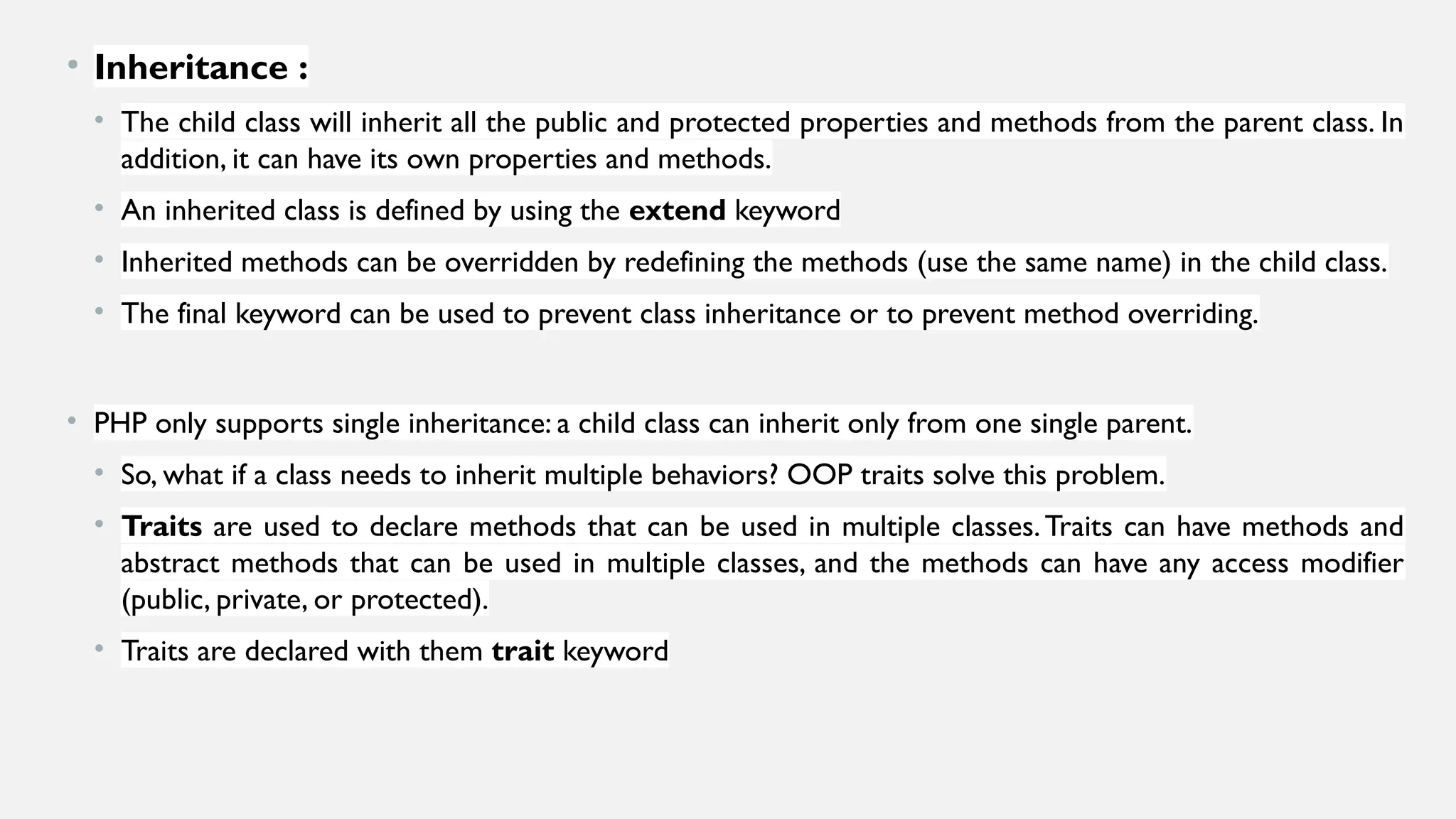 • Inheritance :
• The child class will inherit all the public and protected properties and methods from the parent class. In
addition, it can have its own properties and methods.
• An inherited class is defined by using the extend keyword
• Inherited methods can be overridden by redefining the methods (use the same name) in the child class.
• The final keyword can be used to prevent class inheritance or to prevent method overriding.
• PHP only supports single inheritance: a child class can inherit only from one single parent.
• So, what if a class needs to inherit multiple behaviors? OOP traits solve this problem.
• Traits are used to declare methods that can be used in multiple classes.Traits can have methods and
abstract methods that can be used in multiple classes, and the methods can have any access modifier
(public, private, or protected).
• Traits are declared with them trait keyword
 
