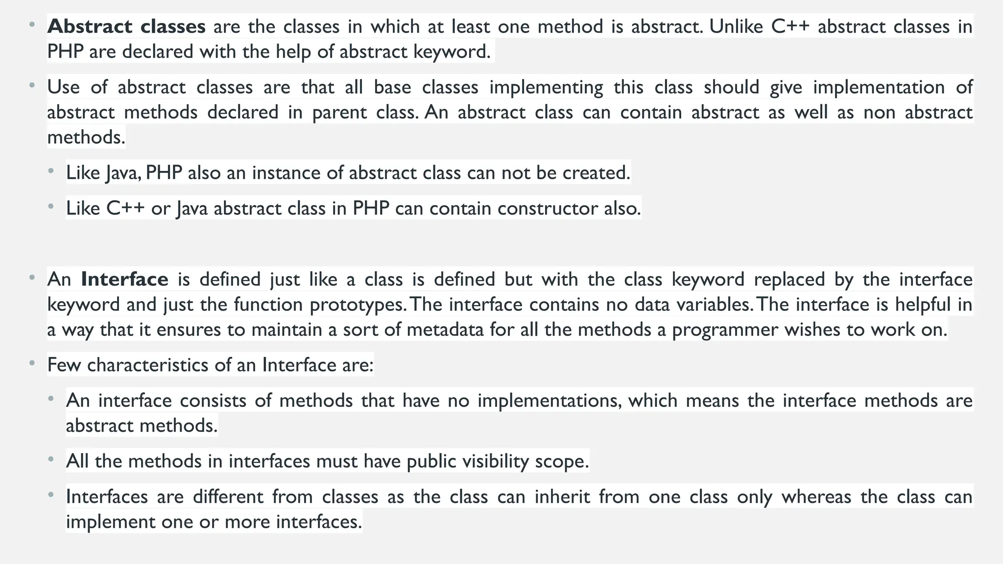 • Abstract classes are the classes in which at least one method is abstract. Unlike C++ abstract classes in
PHP are declared with the help of abstract keyword.
• Use of abstract classes are that all base classes implementing this class should give implementation of
abstract methods declared in parent class. An abstract class can contain abstract as well as non abstract
methods.
• Like Java, PHP also an instance of abstract class can not be created.
• Like C++ or Java abstract class in PHP can contain constructor also.
• An Interface is defined just like a class is defined but with the class keyword replaced by the interface
keyword and just the function prototypes.The interface contains no data variables.The interface is helpful in
a way that it ensures to maintain a sort of metadata for all the methods a programmer wishes to work on.
• Few characteristics of an Interface are:
• An interface consists of methods that have no implementations, which means the interface methods are
abstract methods.
• All the methods in interfaces must have public visibility scope.
• Interfaces are different from classes as the class can inherit from one class only whereas the class can
implement one or more interfaces.
 