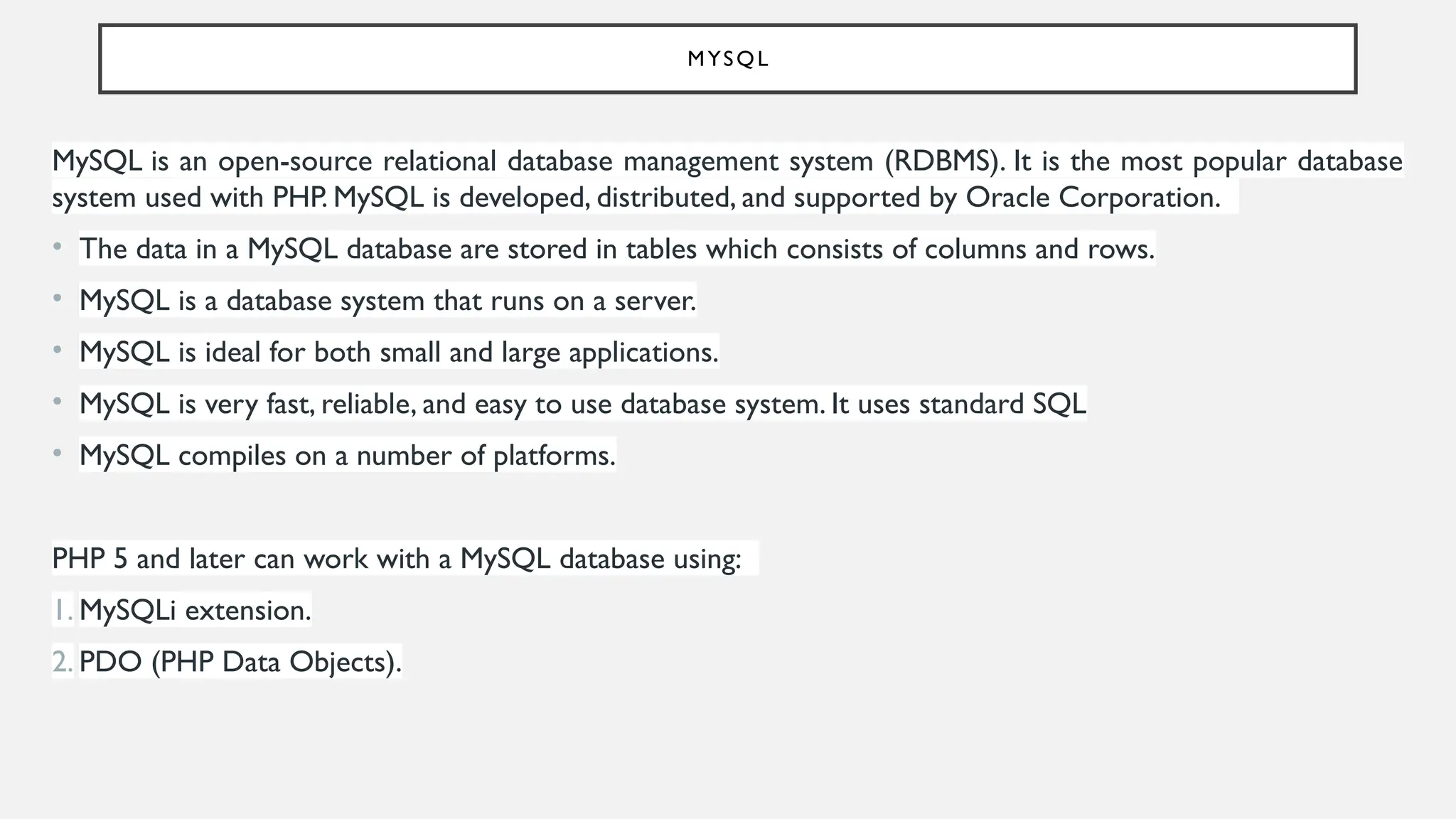 MYSQL
MySQL is an open-source relational database management system (RDBMS). It is the most popular database
system used with PHP. MySQL is developed, distributed, and supported by Oracle Corporation.
• The data in a MySQL database are stored in tables which consists of columns and rows.
• MySQL is a database system that runs on a server.
• MySQL is ideal for both small and large applications.
• MySQL is very fast, reliable, and easy to use database system. It uses standard SQL
• MySQL compiles on a number of platforms.
PHP 5 and later can work with a MySQL database using:
1. MySQLi extension.
2. PDO (PHP Data Objects).
 