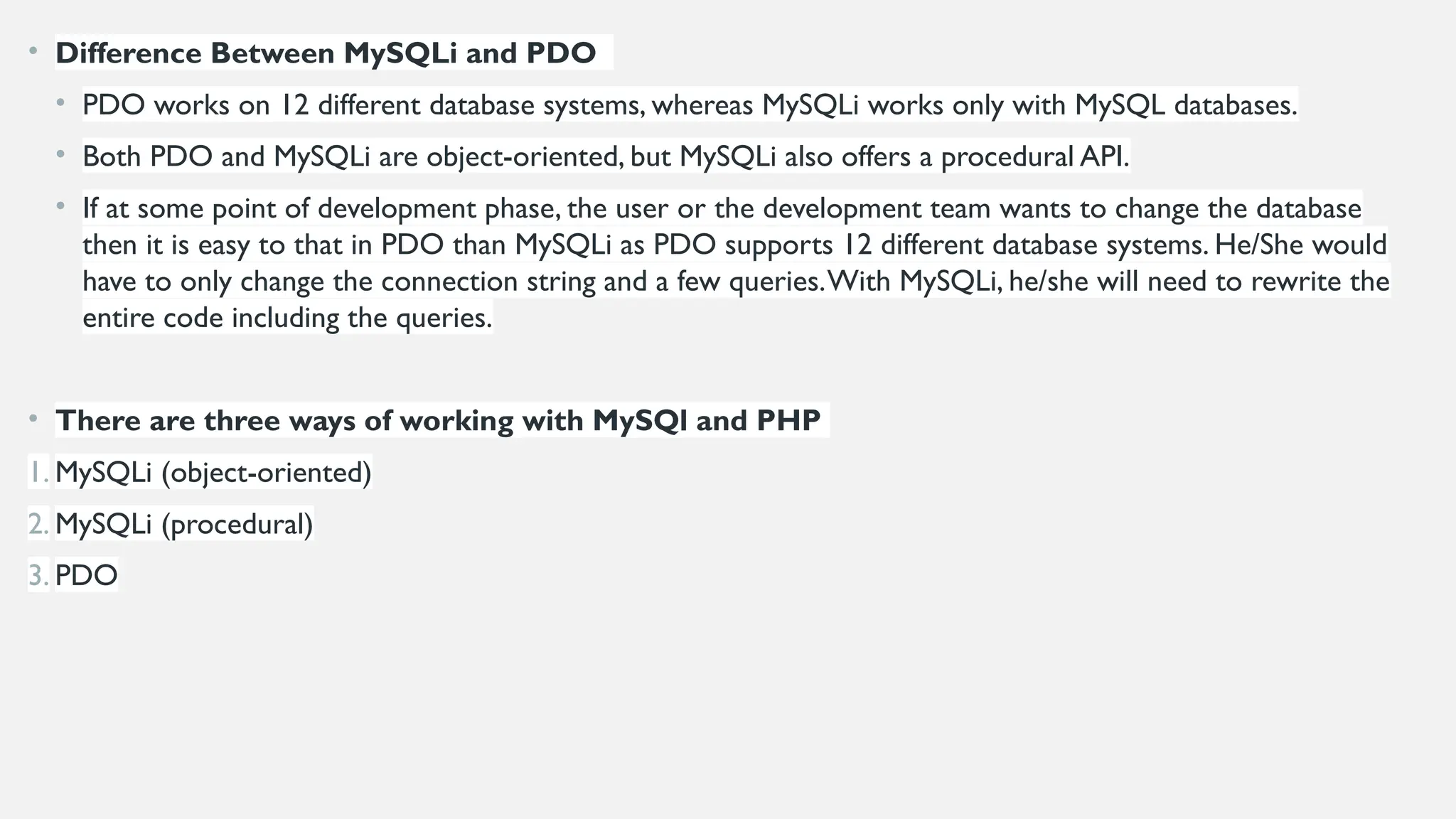 • Difference Between MySQLi and PDO
• PDO works on 12 different database systems, whereas MySQLi works only with MySQL databases.
• Both PDO and MySQLi are object-oriented, but MySQLi also offers a procedural API.
• If at some point of development phase, the user or the development team wants to change the database
then it is easy to that in PDO than MySQLi as PDO supports 12 different database systems. He/She would
have to only change the connection string and a few queries.With MySQLi, he/she will need to rewrite the
entire code including the queries.
• There are three ways of working with MySQl and PHP
1. MySQLi (object-oriented)
2. MySQLi (procedural)
3. PDO
 