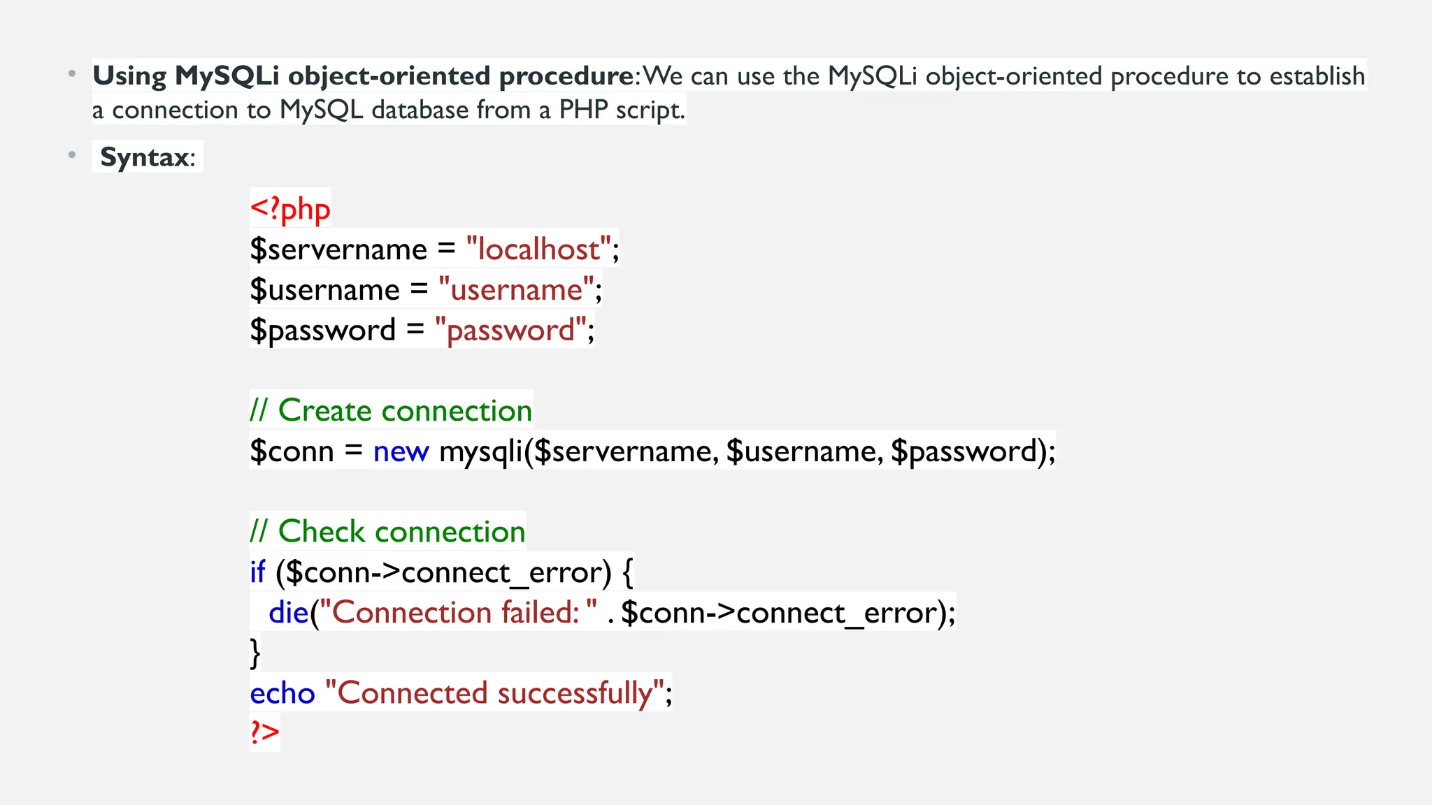 • Using MySQLi object-oriented procedure:We can use the MySQLi object-oriented procedure to establish
a connection to MySQL database from a PHP script.
• Syntax:
<?php
$servername = "localhost";
$username = "username";
$password = "password";
// Create connection
$conn = new mysqli($servername, $username, $password);
// Check connection
if ($conn->connect_error) {
die("Connection failed: " . $conn->connect_error);
}
echo "Connected successfully";
?>
 