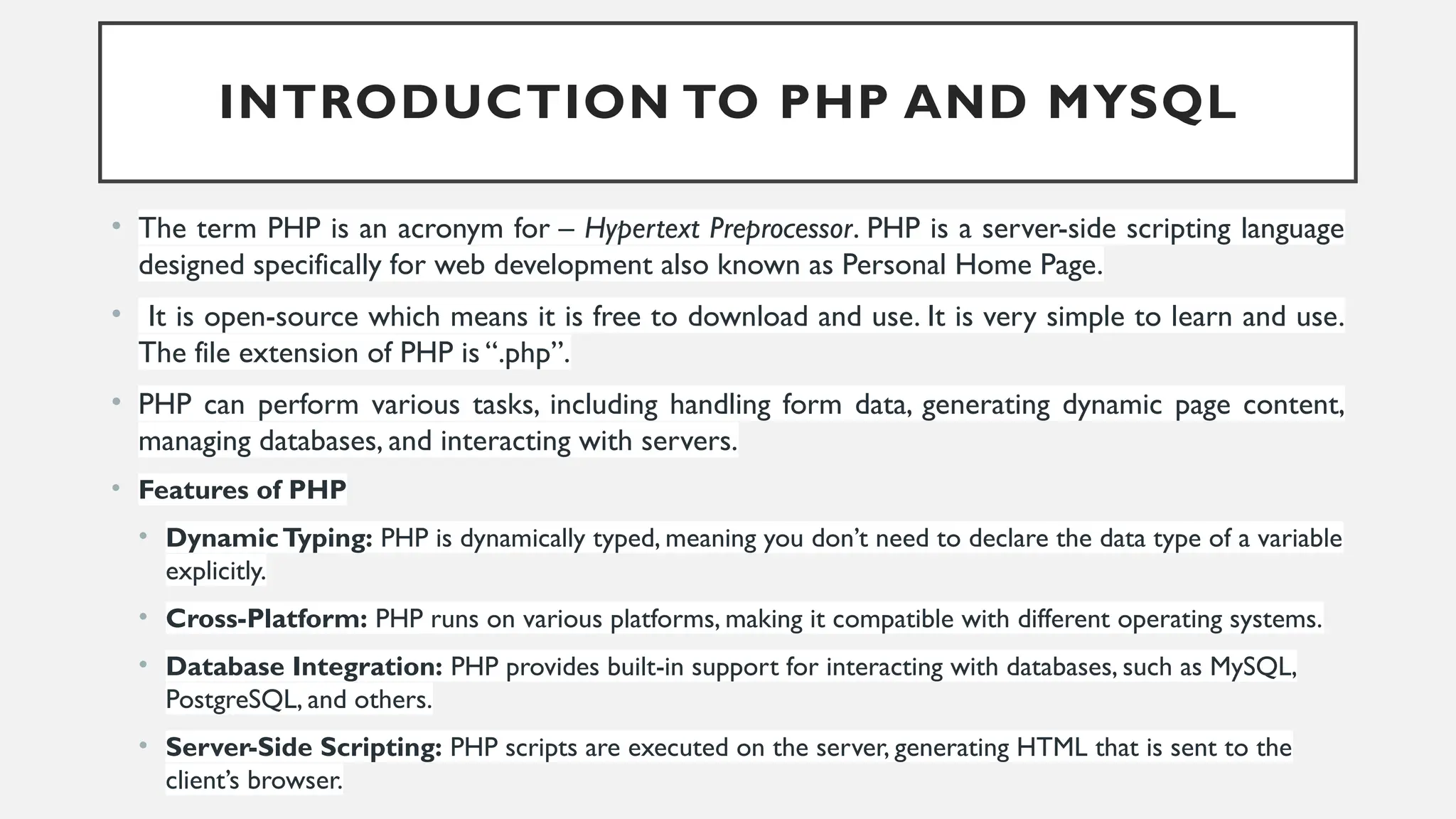 INTRODUCTION TO PHP AND MYSQL
• The term PHP is an acronym for – Hypertext Preprocessor. PHP is a server-side scripting language
designed specifically for web development also known as Personal Home Page.
• It is open-source which means it is free to download and use. It is very simple to learn and use.
The file extension of PHP is “.php”.
• PHP can perform various tasks, including handling form data, generating dynamic page content,
managing databases, and interacting with servers.
• Features of PHP
• DynamicTyping: PHP is dynamically typed, meaning you don’t need to declare the data type of a variable
explicitly.
• Cross-Platform: PHP runs on various platforms, making it compatible with different operating systems.
• Database Integration: PHP provides built-in support for interacting with databases, such as MySQL,
PostgreSQL, and others.
• Server-Side Scripting: PHP scripts are executed on the server, generating HTML that is sent to the
client’s browser.
 