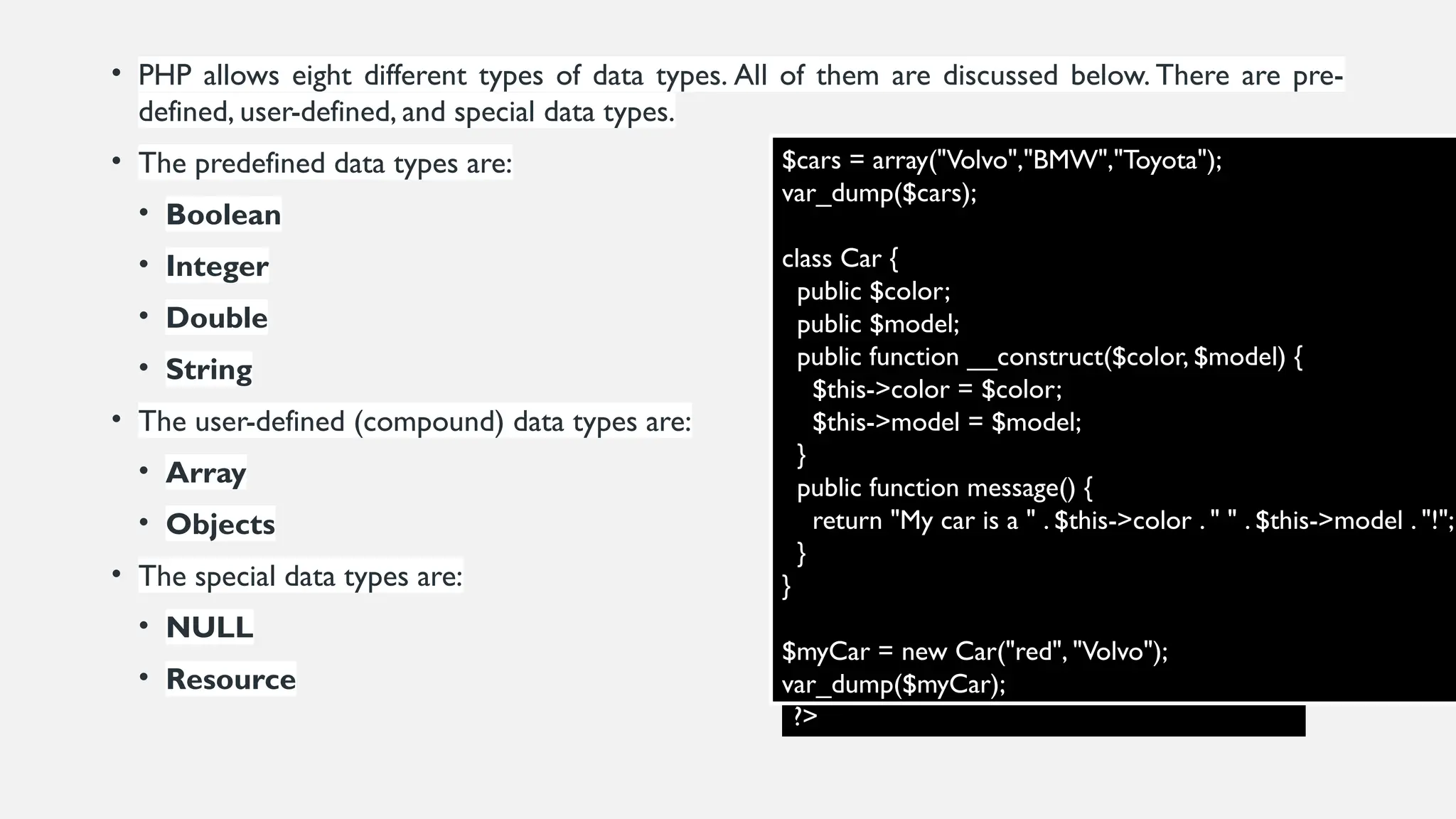 • PHP allows eight different types of data types. All of them are discussed below. There are pre-
defined, user-defined, and special data types.
• The predefined data types are:
• Boolean
• Integer
• Double
• String
• The user-defined (compound) data types are:
• Array
• Objects
• The special data types are:
• NULL
• Resource
<?php
// These are all valid declarations
$val = 5;
$val2 = 2.4;
$val3 = 200.23;
$x_Y = "gfg";
$_X = "GeeksforGeeks";
// This is an invalid declaration as it
// begins with a number
$10_ val = 56;
// This is also invalid as it contains
// special character other than _
$f.d = "num";
?>
$cars = array("Volvo","BMW","Toyota");
var_dump($cars);
class Car {
public $color;
public $model;
public function __construct($color, $model) {
$this->color = $color;
$this->model = $model;
}
public function message() {
return "My car is a " . $this->color . " " . $this->model . "!";
}
}
$myCar = new Car("red", "Volvo");
var_dump($myCar);
 