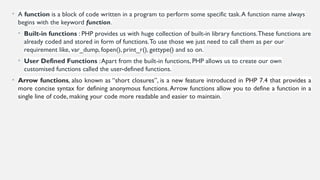 • A function is a block of code written in a program to perform some specific task.A function name always
begins with the keyword function.
• Built-in functions : PHP provides us with huge collection of built-in library functions.These functions are
already coded and stored in form of functions.To use those we just need to call them as per our
requirement like, var_dump, fopen(), print_r(), gettype() and so on.
• User Defined Functions :Apart from the built-in functions, PHP allows us to create our own
customised functions called the user-defined functions.
• Arrow functions, also known as “short closures”, is a new feature introduced in PHP 7.4 that provides a
more concise syntax for defining anonymous functions.Arrow functions allow you to define a function in a
single line of code, making your code more readable and easier to maintain.
 