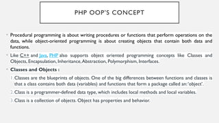 PHP OOP’S CONCEPT
• Procedural programming is about writing procedures or functions that perform operations on the
data, while object-oriented programming is about creating objects that contain both data and
functions.
• Like C++ and Java, PHP also supports object oriented programming concepts like Classes and
Objects, Encapsulation, Inheritance,Abstraction, Polymorphism, Interfaces.
• Classes and Objects :
1.Classes are the blueprints of objects. One of the big differences between functions and classes is
that a class contains both data (variables) and functions that form a package called an:‘object’.
2.Class is a programmer-defined data type, which includes local methods and local variables.
3.Class is a collection of objects. Object has properties and behavior.
 