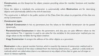 • Constructors are the blueprints for object creation providing values for member functions and member
variables.
• Once the object is initialized, the constructor is automatically called. Destructors are for destroying
objects and automatically called at the end of execution.
• The constructor is defined in the public section of the Class. Even the values to properties of the class are
set by Constructors.
• Constructor types:
• Default Constructor: It has no parameters, but the values to the default constructor can be passed
dynamically.
• Parameterized Constructor: It takes the parameters, and also you can pass different values to the
data members.The -> operator is used to set value for the variables. In the constructor method, you can
assign values to the variables during object creation.
• Copy Constructor: It accepts the address of the other objects as a parameter.
• Destructor is also a special member function which is exactly the reverse of constructor method and is
called when an instance of the class is deleted from the memory. Destructors (__destruct ( void): void) are
methods which are called when there is no reference to any object of the class or goes out of scope or
about to release explicitly.
 
