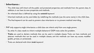 • Inheritance :
• The child class will inherit all the public and protected properties and methods from the parent class. In
addition, it can have its own properties and methods.
• An inherited class is defined by using the extend keyword
• Inherited methods can be overridden by redefining the methods (use the same name) in the child class.
• The final keyword can be used to prevent class inheritance or to prevent method overriding.
• PHP only supports single inheritance: a child class can inherit only from one single parent.
• So, what if a class needs to inherit multiple behaviors? OOP traits solve this problem.
• Traits are used to declare methods that can be used in multiple classes.Traits can have methods and
abstract methods that can be used in multiple classes, and the methods can have any access modifier
(public, private, or protected).
• Traits are declared with them trait keyword
 