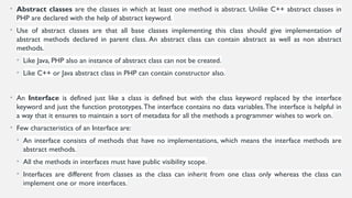 • Abstract classes are the classes in which at least one method is abstract. Unlike C++ abstract classes in
PHP are declared with the help of abstract keyword.
• Use of abstract classes are that all base classes implementing this class should give implementation of
abstract methods declared in parent class. An abstract class can contain abstract as well as non abstract
methods.
• Like Java, PHP also an instance of abstract class can not be created.
• Like C++ or Java abstract class in PHP can contain constructor also.
• An Interface is defined just like a class is defined but with the class keyword replaced by the interface
keyword and just the function prototypes.The interface contains no data variables.The interface is helpful in
a way that it ensures to maintain a sort of metadata for all the methods a programmer wishes to work on.
• Few characteristics of an Interface are:
• An interface consists of methods that have no implementations, which means the interface methods are
abstract methods.
• All the methods in interfaces must have public visibility scope.
• Interfaces are different from classes as the class can inherit from one class only whereas the class can
implement one or more interfaces.
 