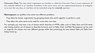 • Concrete Class:The class which implements an interface is called the Concrete Class. It must implement all
the methods defined in an interface. Interfaces of the same name can’t be implemented because of ambiguity
error. Just like any class, an interface can be extended using the extends operator
• Namespaces are qualifiers that solve two different problems:
1. They allow for better organization by grouping classes that work together to perform a task
2. They allow the same name to be used for more than one class
• For example, you may have a set of classes which describe an HTML table, such as Table, Row and Cell while
also having another set of classes to describe furniture, such as Table, Chair and Bed. Namespaces can be used
to organize the classes into two different groups while also preventing the two classes Table and Table from
being mixed up.
 