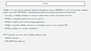 MYSQL
MySQL is an open-source relational database management system (RDBMS). It is the most popular database
system used with PHP. MySQL is developed, distributed, and supported by Oracle Corporation.
• The data in a MySQL database are stored in tables which consists of columns and rows.
• MySQL is a database system that runs on a server.
• MySQL is ideal for both small and large applications.
• MySQL is very fast, reliable, and easy to use database system. It uses standard SQL
• MySQL compiles on a number of platforms.
PHP 5 and later can work with a MySQL database using:
1. MySQLi extension.
2. PDO (PHP Data Objects).
 