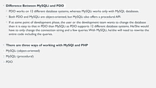 • Difference Between MySQLi and PDO
• PDO works on 12 different database systems, whereas MySQLi works only with MySQL databases.
• Both PDO and MySQLi are object-oriented, but MySQLi also offers a procedural API.
• If at some point of development phase, the user or the development team wants to change the database
then it is easy to that in PDO than MySQLi as PDO supports 12 different database systems. He/She would
have to only change the connection string and a few queries.With MySQLi, he/she will need to rewrite the
entire code including the queries.
• There are three ways of working with MySQl and PHP
1. MySQLi (object-oriented)
2. MySQLi (procedural)
3. PDO
 