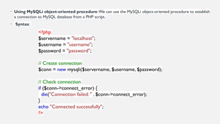 • Using MySQLi object-oriented procedure:We can use the MySQLi object-oriented procedure to establish
a connection to MySQL database from a PHP script.
• Syntax:
<?php
$servername = "localhost";
$username = "username";
$password = "password";
// Create connection
$conn = new mysqli($servername, $username, $password);
// Check connection
if ($conn->connect_error) {
die("Connection failed: " . $conn->connect_error);
}
echo "Connected successfully";
?>
 