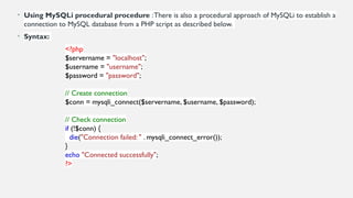 • Using MySQLi procedural procedure :There is also a procedural approach of MySQLi to establish a
connection to MySQL database from a PHP script as described below.
• Syntax:
<?php
$servername = "localhost";
$username = "username";
$password = "password";
// Create connection
$conn = mysqli_connect($servername, $username, $password);
// Check connection
if (!$conn) {
die("Connection failed: " . mysqli_connect_error());
}
echo "Connected successfully";
?>
 