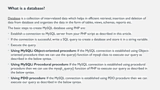 What is a database?
Database is a collection of inter-related data which helps in efficient retrieval, insertion and deletion of
data from database and organizes the data in the form of tables, views, schemas, reports etc.
The basic steps to create MySQL database using PHP are:
• Establish a connection to MySQL server from your PHP script as described in this article.
• If the connection is successful, write a SQL query to create a database and store it in a string variable.
• Execute the query.
• Using MySQLi Object-oriented procedure: If the MySQL connection is established using Object-
oriented procedure then we can use the query() function of mysqli class to execute our query as
described in the below syntax.
• Using MySQLi Procedural procedure: If the MySQL connection is established using procedural
procedure then we can use the mysqli_query() function of PHP to execute our query as described in
the below syntax.
• Using PDO procedure: If the MySQL connection is established using PDO procedure then we can
execute our query as described in the below syntax.
 
