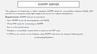 XAMPP SERVER
The collection of related data is called a database. XAMPP stands for cross-platform,Apache, MySQL, PHP,
and Perl. It is among the simple light-weight local servers for website development.
Requirements: XAMPP web server procedure:
• Start XAMPP server by starting Apache and MySQL.
• Write PHP script for connecting to XAMPP.
• Run it in the local browser.
• Database is successfully created which is based on the PHP code.
• In PHP, we can connect to the database using XAMPP web server by using the following path.
localhost/phpMyAdmin
 