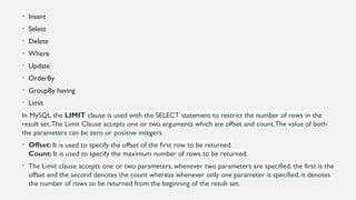 • Insert
• Select
• Delete
• Where
• Update
• OrderBy
• GroupBy having
• Limit
In MySQL the LIMIT clause is used with the SELECT statement to restrict the number of rows in the
result set.The Limit Clause accepts one or two arguments which are offset and count.The value of both
the parameters can be zero or positive integers.
• Offset: It is used to specify the offset of the first row to be returned.
Count: It is used to specify the maximum number of rows to be returned.
• The Limit clause accepts one or two parameters, whenever two parameters are specified, the first is the
offset and the second denotes the count whereas whenever only one parameter is specified, it denotes
the number of rows to be returned from the beginning of the result set.
 