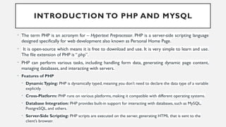 INTRODUCTION TO PHP AND MYSQL
• The term PHP is an acronym for – Hypertext Preprocessor. PHP is a server-side scripting language
designed specifically for web development also known as Personal Home Page.
• It is open-source which means it is free to download and use. It is very simple to learn and use.
The file extension of PHP is “.php”.
• PHP can perform various tasks, including handling form data, generating dynamic page content,
managing databases, and interacting with servers.
• Features of PHP
• DynamicTyping: PHP is dynamically typed, meaning you don’t need to declare the data type of a variable
explicitly.
• Cross-Platform: PHP runs on various platforms, making it compatible with different operating systems.
• Database Integration: PHP provides built-in support for interacting with databases, such as MySQL,
PostgreSQL, and others.
• Server-Side Scripting: PHP scripts are executed on the server, generating HTML that is sent to the
client’s browser.
 