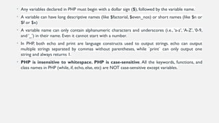 • Any variables declared in PHP must begin with a dollar sign ($), followed by the variable name.
• A variable can have long descriptive names (like $factorial, $even_nos) or short names (like $n or
$f or $x)
• A variable name can only contain alphanumeric characters and underscores (i.e., ‘a-z’, ‘A-Z’, ‘0-9,
and ‘_’) in their name. Even it cannot start with a number.
• In PHP, both echo and print are language constructs used to output strings. echo can output
multiple strings separated by commas without parentheses, while `print` can only output one
string and always returns 1.
• PHP is insensitive to whitespace. PHP is case-sensitive. All the keywords, functions, and
class names in PHP (while, if, echo, else, etc) are NOT case-sensitive except variables.
 