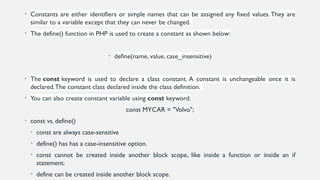 • Constants are either identifiers or simple names that can be assigned any fixed values.They are
similar to a variable except that they can never be changed.
• The define() function in PHP is used to create a constant as shown below:
• define(name, value, case_insensitive)
• The const keyword is used to declare a class constant. A constant is unchangeable once it is
declared.The constant class declared inside the class definition.
• You can also create constant variable using const keyword.
const MYCAR = "Volvo";
• const vs. define()
• const are always case-sensitive
• define() has has a case-insensitive option.
• const cannot be created inside another block scope, like inside a function or inside an if
statement.
• define can be created inside another block scope.
 