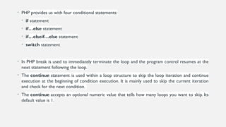 • PHP provides us with four conditional statements:
• if statement
• if…else statement
• if…elseif…else statement
• switch statement
• In PHP break is used to immediately terminate the loop and the program control resumes at the
next statement following the loop.
• The continue statement is used within a loop structure to skip the loop iteration and continue
execution at the beginning of condition execution. It is mainly used to skip the current iteration
and check for the next condition.
• The continue accepts an optional numeric value that tells how many loops you want to skip. Its
default value is 1.
 