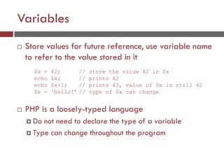 Variables
 Store values for future reference, use variable name
to refer to the value stored in it
 PHP is a loosely-typed language
 Do not need to declare the type of a variable
 Type can change throughout the program
$x = 42; // store the value 42 in $x
echo $x; // prints 42
echo $x+1; // prints 43, value of $x is still 42
$x = ‘hello!’ // type of $x can change
 
