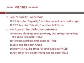 == versus ===
 Two “equality” operators
 == tests for “equality” in value but not necessarily type
 === tests for “identity” in value AND type
 == ignores the distinction between:
 Integers, floating point numbers, and strings containing
the same numerical value
 Nonzero numbers and boolean TRUE
 Zero and boolean FALSE
 Empty string, the string ‘0’ and boolean FALSE
 Any other non-empty string and boolean TRUE
 