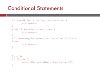 Conditional Statements
if (condition / boolean expression) {
statements
}
else if (another condition) {
statements
}
// there may be more than one else if block
else {
statements
}
$x = 5;
if ($x == 5) {
echo ‘The variable x has value 5!’;
}
 