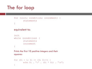 The for loop
for (init; condition; increment) {
statements
}
equivalent to:
init
while (condition) {
statements
increment
}
Prints the first 10 positive integers and their
squares:
for ($i = 1; $i <= 10; $i++) {
echo $i . “:” . ($i * $i) . “n”;
}
 